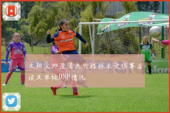 太阳主帅澄清杰伦格林未受伤赛后谈及单纯DNP情况