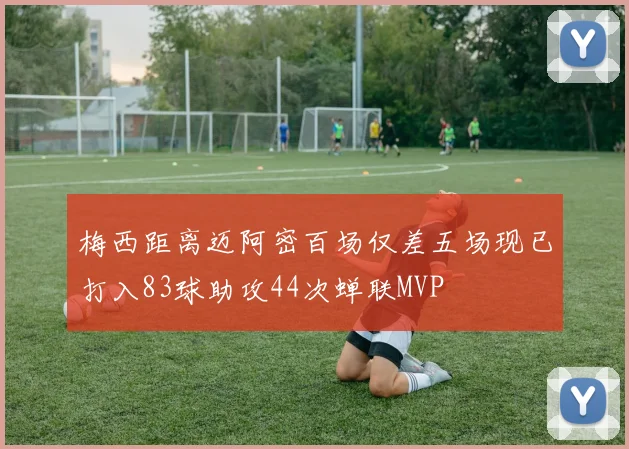 梅西距离迈阿密百场仅差五场现已打入83球助攻44次蝉联MVP