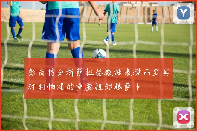 彭南特分析萨拉赫数据表现凸显其对利物浦的重要性超越萨卡