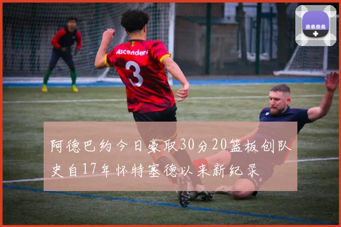 阿德巴约今日豪取30分20篮板创队史自17年怀特塞德以来新纪录