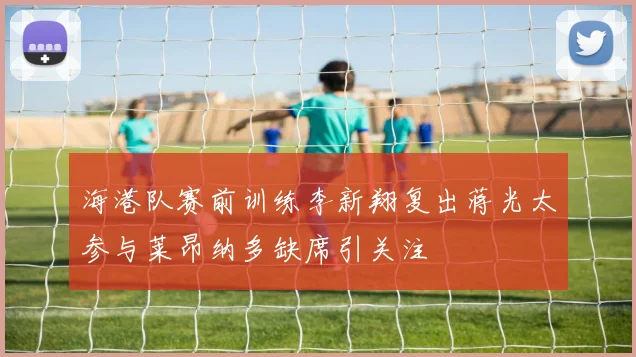 海港队赛前训练李新翔复出蒋光太参与莱昂纳多缺席引关注