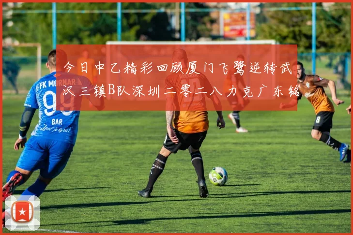 今日中乙精彩回顾厦门飞鹭逆转武汉三镇B队深圳二零二八力克广东铭途