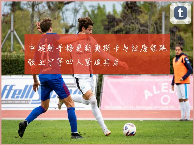 中超射手榜更新奥斯卡与拉唐领跑张玉宁等四人紧追其后