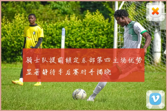 骑士队提前锁定东部第四主场优势显著静待季后赛对手揭晓