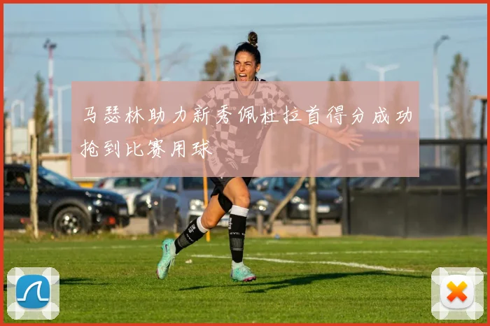 马瑟林助力新秀佩杜拉首得分成功抢到比赛用球