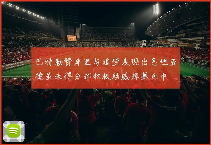 巴特勒赞库里与追梦表现出色理查德虽未得分却积极助威挥舞毛巾