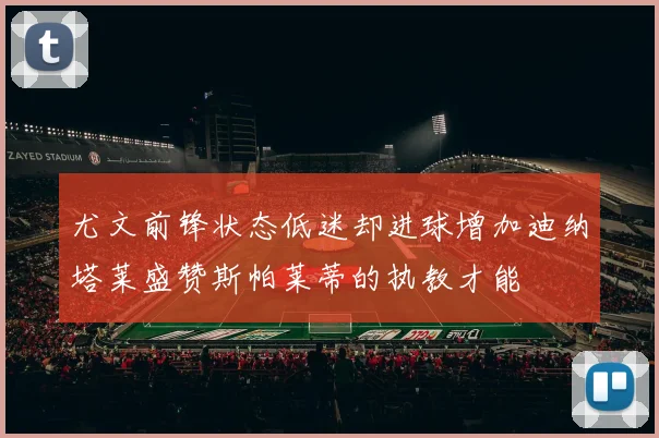 尤文前锋状态低迷却进球增加迪纳塔莱盛赞斯帕莱蒂的执教才能