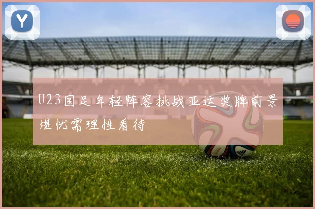 U23国足年轻阵容挑战亚运奖牌前景堪忧需理性看待