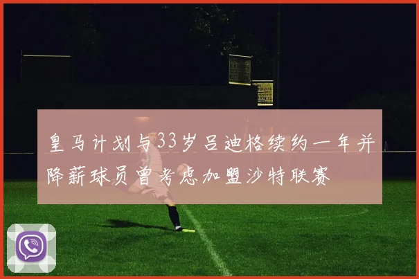 皇马计划与33岁吕迪格续约一年并降薪球员曾考虑加盟沙特联赛