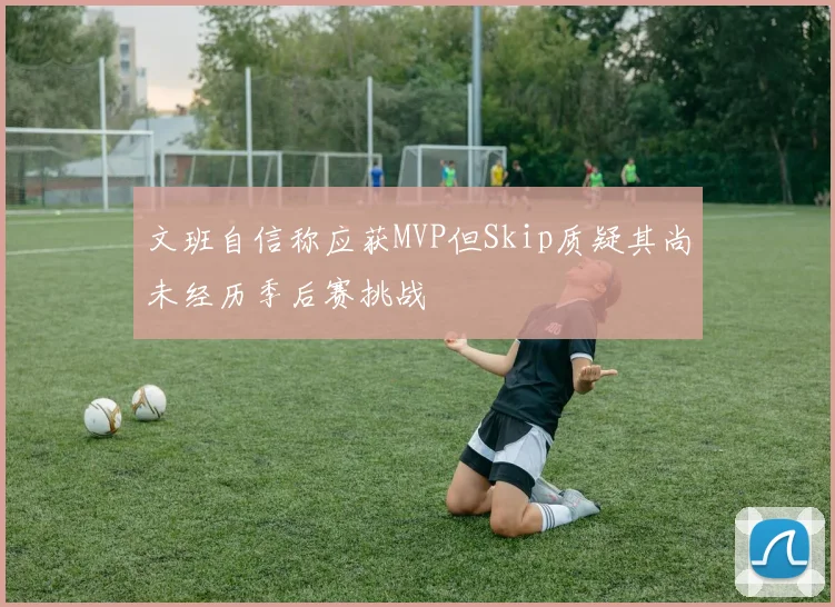 文班自信称应获MVP但Skip质疑其尚未经历季后赛挑战