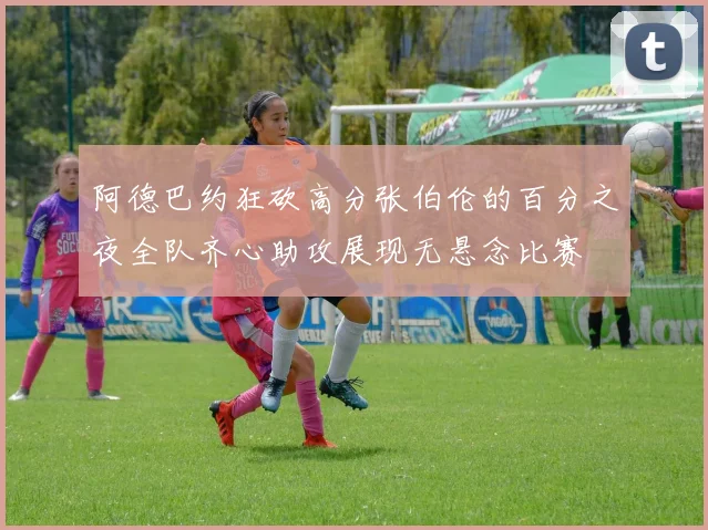 阿德巴约狂砍高分张伯伦的百分之夜全队齐心助攻展现无悬念比赛