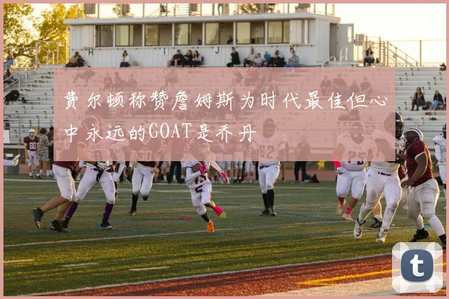 费尔顿称赞詹姆斯为时代最佳但心中永远的GOAT是乔丹