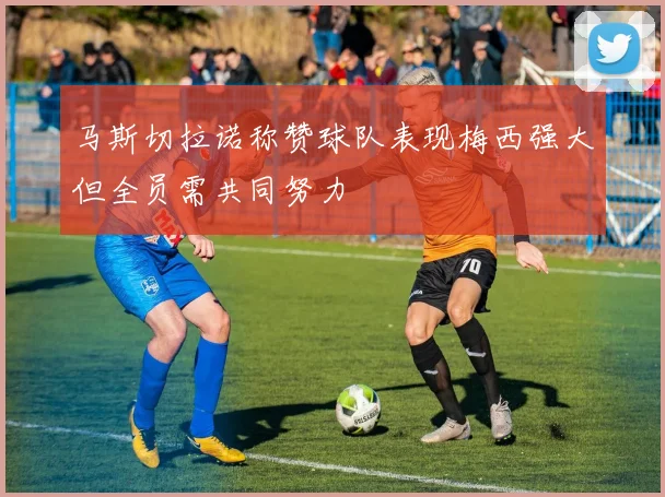 马斯切拉诺称赞球队表现梅西强大但全员需共同努力
